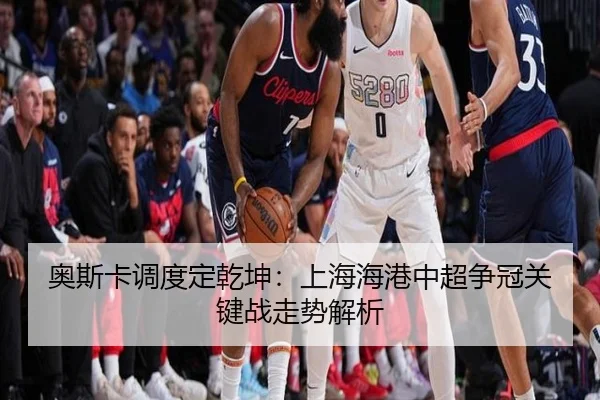 奥斯卡调度定乾坤：上海海港中超争冠关键战走势解析