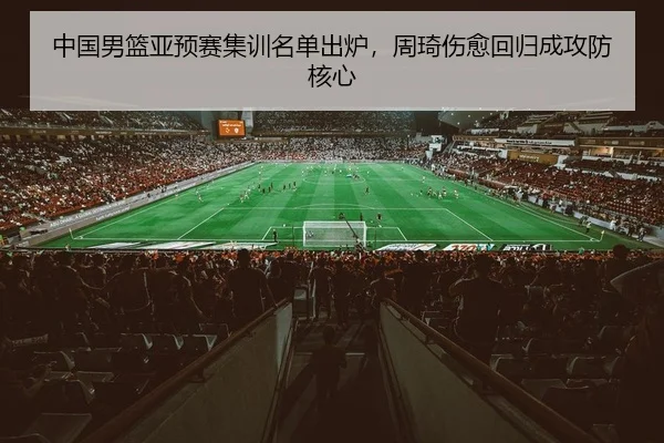 中国男篮亚预赛集训名单出炉，周琦伤愈回归成攻防核心